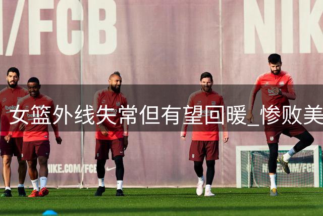 女篮外线失常但有望回暖 惨败美国或将成转折点