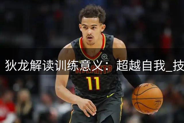 狄龙解读训练意义：超越自我 技术与心智的双重锤炼